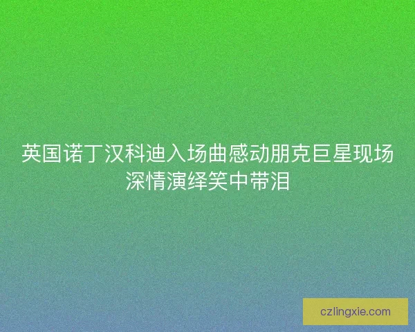 英国诺丁汉科迪入场曲感动朋克巨星现场深情演绎笑中带泪