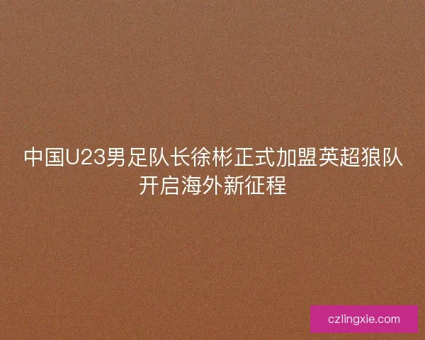 中国U23男足队长徐彬正式加盟英超狼队开启海外新征程