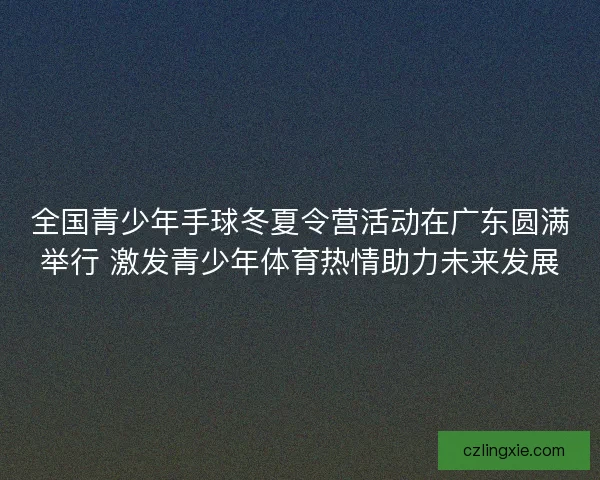 全国青少年手球冬夏令营活动在广东圆满举行 激发青少年体育热情助力未来发展