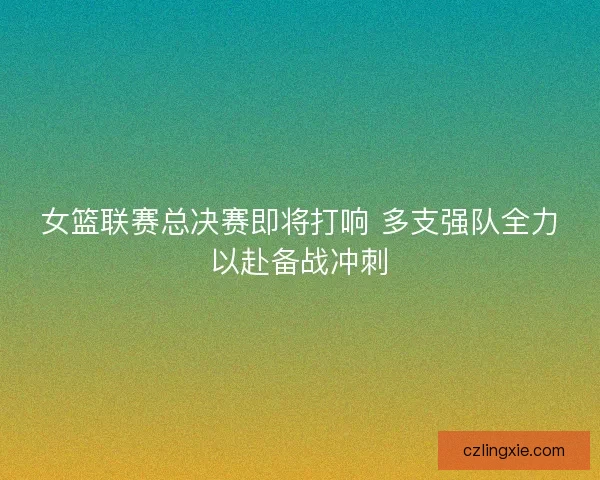 女篮联赛总决赛即将打响 多支强队全力以赴备战冲刺