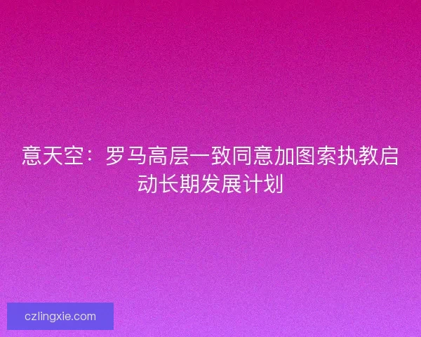 意天空：罗马高层一致同意加图索执教启动长期发展计划