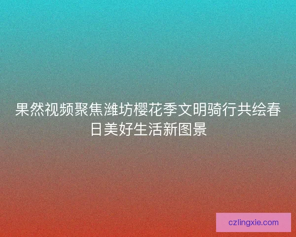 果然视频聚焦潍坊樱花季文明骑行共绘春日美好生活新图景
