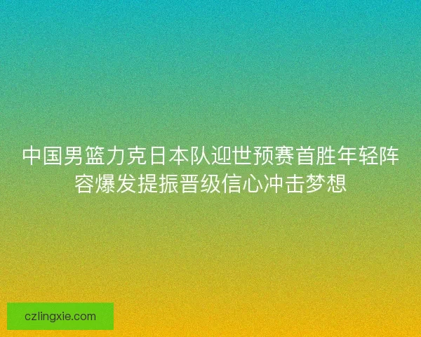 中国男篮力克日本队迎世预赛首胜年轻阵容爆发提振晋级信心冲击梦想