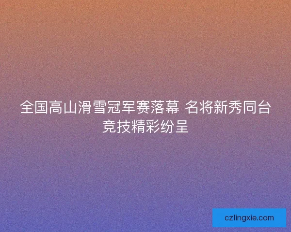 全国高山滑雪冠军赛落幕 名将新秀同台竞技精彩纷呈